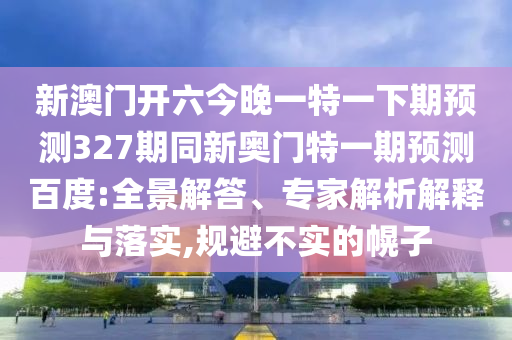 新澳门开六今晚一特一下期预测327期同新奥门特一期预测百度:全景解答、专家解析解释与落实,规避不实的幌子