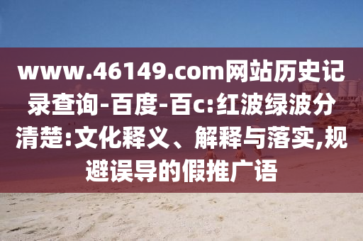 www.46149.com网站历史记录查询-百度-百c:红波绿波分清楚:文化释义、解释与落实,规避误导的假推广语