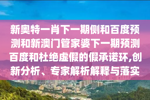 新奥特一肖下一期侧和百度预测和新澳门管家婆下一期预测百度和杜绝虚假的假承诺环,创新分析、专家解析解释与落实