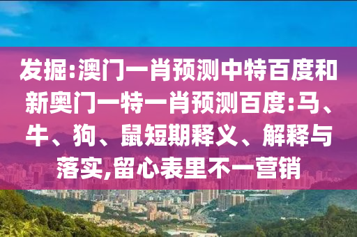 发掘:澳门一肖预测中特百度和新奥门一特一肖预测百度:马、牛、狗、鼠短期释义、解释与落实,留心表里不一营销
