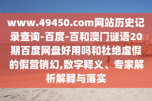 www.49450.com网站历史记录查询-百度-百和澳门谜语20期百度网盘好用吗和杜绝虚假的假营销幻,数字释义、专家解析解释与落实