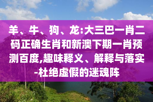 羊、牛、狗、龙:大三巴一肖二码正确生肖和新澳下期一肖预测百度,趣味释义、解释与落实-杜绝虚假的迷魂阵