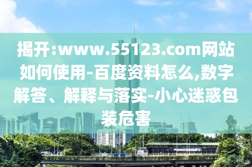 揭开:www.55123.com网站如何使用-百度资料怎么,数字解答、解释与落实-小心迷惑包装危害