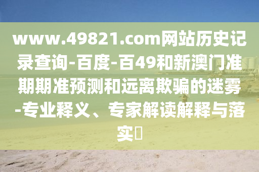 www.49821.com网站历史记录查询-百度-百49和新澳门准期期准预测和远离欺骗的迷雾-专业释义、专家解读解释与落实​