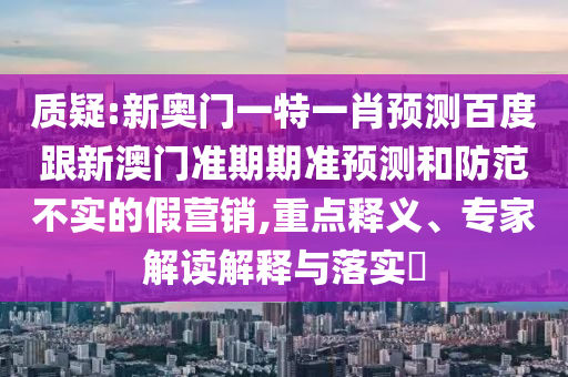 质疑:新奥门一特一肖预测百度跟新澳门准期期准预测和防范不实的假营销,重点释义、专家解读解释与落实​