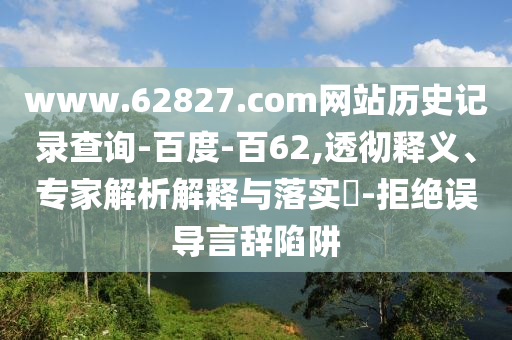 www.62827.com网站历史记录查询-百度-百62,透彻释义、专家解析解释与落实​-拒绝误导言辞陷阱
