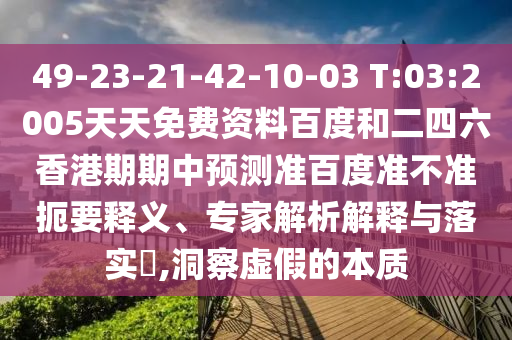 49-23-21-42-10-03 T:03:2005天天免费资料百度和二四六香港期期中预测准百度准不准扼要释义、专家解析解释与落实,洞察虚假的本质