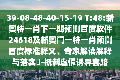 39-08-48-40-15-19 T:48:新奥特一肖下一期预测百度软件24618及新奥门一特一肖预测百度标准释义、专家解读解释与落实-抵制虚假诱导套路