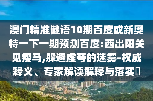 澳门精准谜语10期百度或新奥特一下一期预测百度:西出阳关见瘦马,躲避虚夸的迷雾-权威释义、专家解读解释与落实​