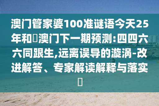 澳门管家婆100准谜语今天25年和釿澳门下一期预测:四四六六同跟生,远离误导的漩涡-改进解答、专家解读解释与落实​
