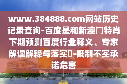 www.384888.com网站历史记录查询-百度是和新澳门特肖下期预测百度行业释义、专家解读解释与落实-抵制不实承诺危害