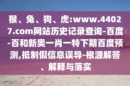 猴、兔、狗、虎:www.44027.com网站历史记录查询-百度-百和新奥一肖一特下期百度预测,抵制假信息误导-根源解答、解释与落实