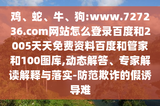 鸡、蛇、牛、狗:www.727236.com网站怎么登录百度和2005天天免费资料百度和管家和100图库,动态解答、专家解读解释与落实-防范欺诈的假诱导难