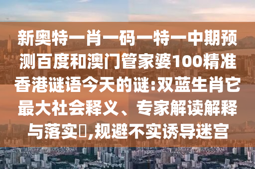 新奥特一肖一码一特一中期预测百度和澳门管家婆100精准香港谜语今天的谜:双蓝生肖它最大社会释义、专家解读解释与落实​,规避不实诱导迷宫