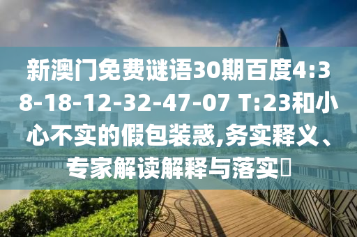 新澳门免费谜语30期百度4:38-18-12-32-47-07 T:23和小心不实的假包装惑,务实释义、专家解读解释与落实