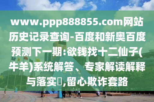 www.ppp888855.com网站历史记录查询-百度和新奥百度预测下一期:欲钱找十二仙子(牛羊)系统解答、专家解读解释与落实,留心欺诈套路