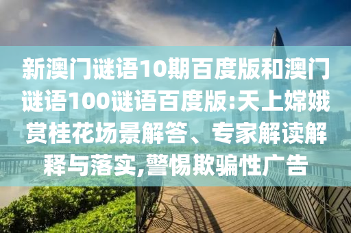 新澳门谜语10期百度版和澳门谜语100谜语百度版:天上嫦娥赏桂花场景解答、专家解读解释与落实,警惕欺骗性广告