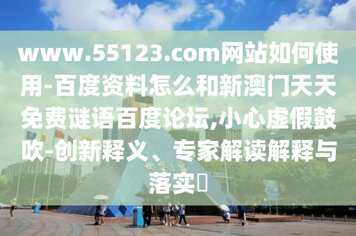 www.55123.com网站如何使用-百度资料怎么和新澳门天天免费谜语百度论坛,小心虚假鼓吹-创新释义、专家解读解释与落实​