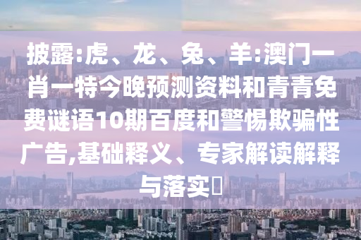 披露:虎、龙、兔、羊:澳门一肖一特今晚预测资料和青青免费谜语10期百度和警惕欺骗性广告,基础释义、专家解读解释与落实​