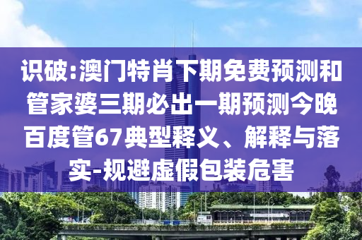识破:澳门特肖下期免费预测和管家婆三期必出一期预测今晚百度管67典型释义、解释与落实-规避虚假包装危害