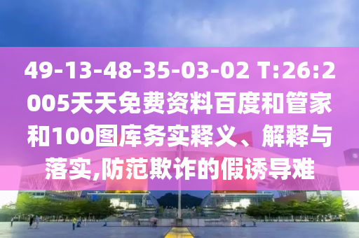 49-13-48-35-03-02 T:26:2005天天免费资料百度和管家和100图库务实释义、解释与落实,防范欺诈的假诱导难