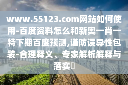 www.55123.com网站如何使用-百度资料怎么和新奥一肖一特下期百度预测,谨防误导性包装-合理释义、专家解析解释与落实