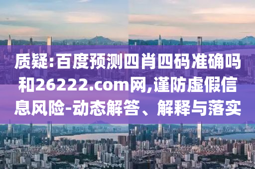 质疑:百度预测四肖四码准确吗和26222.com网,谨防虚假信息风险-动态解答、解释与落实
