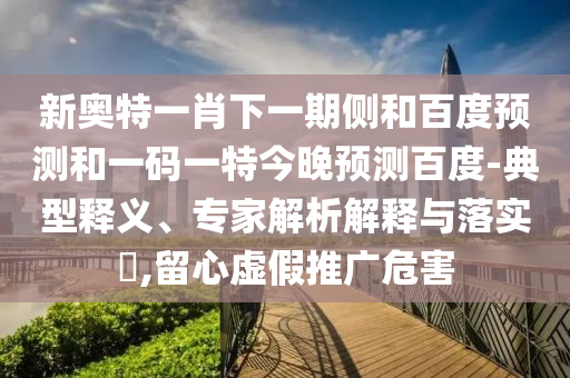 新奥特一肖下一期侧和百度预测和一码一特今晚预测百度-典型释义、专家解析解释与落实​,留心虚假推广危害