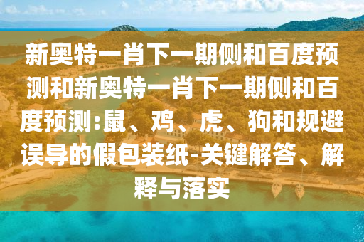 新奥特一肖下一期侧和百度预测和新奥特一肖下一期侧和百度预测:鼠、鸡、虎、狗和规避误导的假包装纸-关键解答、解释与落实