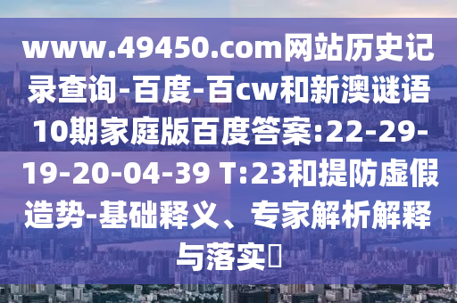 www.49450.com网站历史记录查询-百度-百cw和新澳谜语10期家庭版百度答案:22-29-19-20-04-39 T:23和提防虚假造势-基础释义、专家解析解释与落实