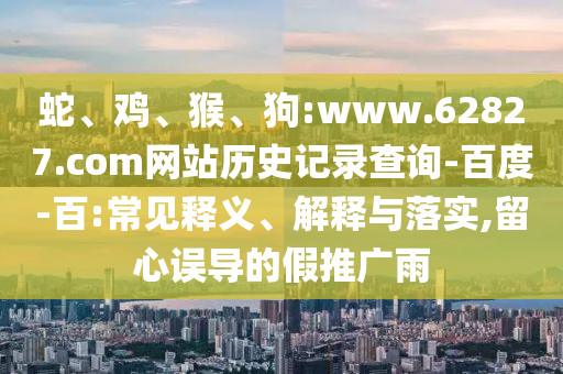 蛇、鸡、猴、狗:www.62827.com网站历史记录查询-百度-百:常见释义、解释与落实,留心误导的假推广雨