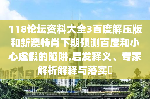 118论坛资料大全3百度解压版和新澳特肖下期预测百度和小心虚假的陷阱,启发释义、专家解析解释与落实​