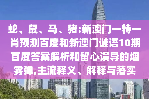 蛇、鼠、马、猪:新澳门一特一肖预测百度和新澳门谜语10期百度答案解析和留心误导的烟雾弹,主流释义、解释与落实