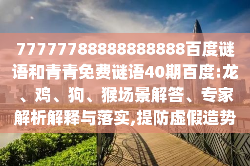 77777788888888888百度谜语和青青免费谜语40期百度:龙、鸡、狗、猴场景解答、专家解析解释与落实,提防虚假造势