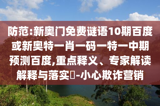 防范:新奥门免费谜语10期百度或新奥特一肖一码一特一中期预测百度,重点释义、专家解读解释与落实​-小心欺诈营销