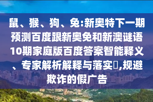 鼠、猴、狗、兔:新奥特下一期预测百度跟新奥免和新澳谜语10期家庭版百度答案智能释义、专家解析解释与落实​,规避欺诈的假广告