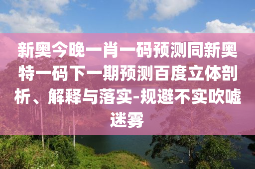 新奥今晚一肖一码预测同新奥特一码下一期预测百度立体剖析、解释与落实-规避不实吹嘘迷雾