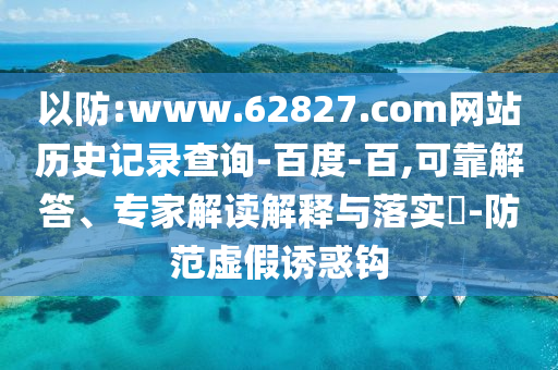 以防:www.62827.com网站历史记录查询-百度-百,可靠解答、专家解读解释与落实​-防范虚假诱惑钩