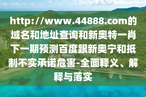 http://www.44888.com的域名和地址查询和新奥特一肖下一期预测百度跟新奥宁和抵制不实承诺危害-全面释义、解释与落实