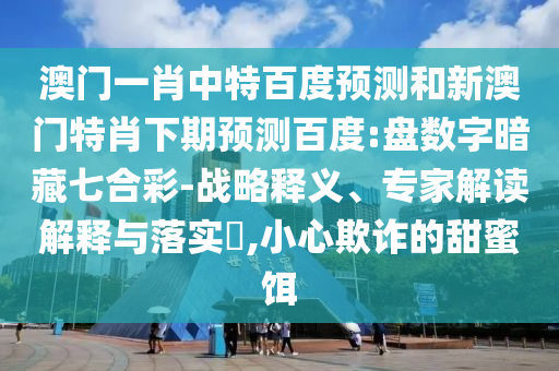 澳门一肖中特百度预测和新澳门特肖下期预测百度:盘数字暗藏七合彩-战略释义、专家解读解释与落实​,小心欺诈的甜蜜饵