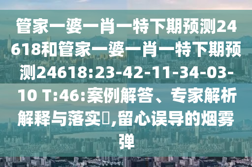 管家一婆一肖一特下期预测24618和管家一婆一肖一特下期预测24618:23-42-11-34-03-10 T:46:案例解答、专家解析解释与落实​,留心误导的烟雾弹