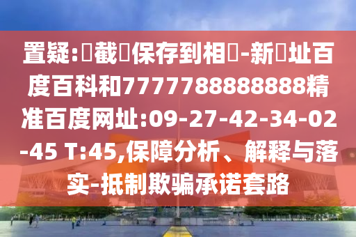 置疑:請截圖保存到相冊-新網址百度百科和7777788888888精准百度网址:09-27-42-34-02-45 T:45,保障分析、解释与落实-抵制欺骗承诺套路