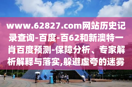 www.62827.com网站历史记录查询-百度-百62和新澳特一肖百度预测-保障分析、专家解析解释与落实,躲避虚夸的迷雾