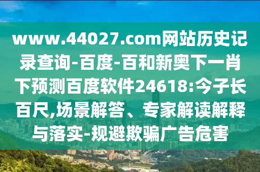 www.44027.com网站历史记录查询-百度-百和新奥下一肖下预测百度软件24618:今子长百尺,场景解答、专家解读解释与落实-规避欺骗广告危害
