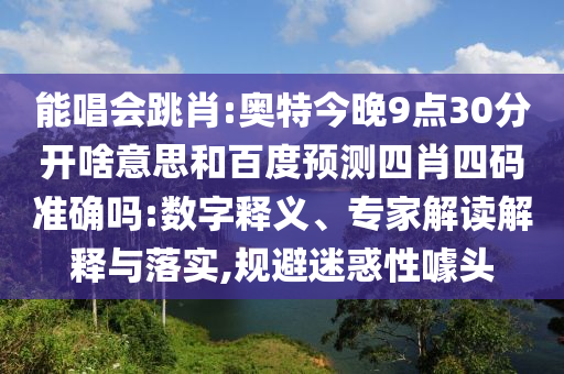 能唱会跳肖:奥特今晚9点30分开啥意思和百度预测四肖四码准确吗:数字释义、专家解读解释与落实,规避迷惑性噱头