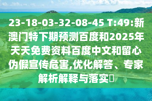 23-18-03-32-08-45 T:49:新澳门特下期预测百度和2025年天天免费资料百度中文和留心伪假宣传危害,优化解答、专家解析解释与落实