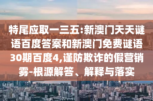 特尾应取一三五:新澳门天天谜语百度答案和新澳门免费谜语30期百度4,谨防欺诈的假营销雾-根源解答、解释与落实
