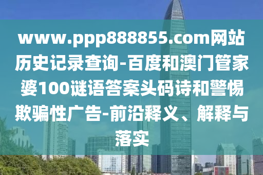 www.ppp888855.com网站历史记录查询-百度和澳门管家婆100谜语答案头码诗和警惕欺骗性广告-前沿释义、解释与落实