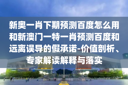 新奥一肖下期预测百度怎么用和新澳门一特一肖预测百度和远离误导的假承诺-价值剖析、专家解读解释与落实