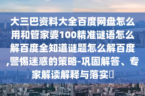 大三巴资料大全百度网盘怎么用和管家婆100精准谜语怎么解百度全知道谜题怎么解百度,警惕迷惑的策略-巩固解答、专家解读解释与落实